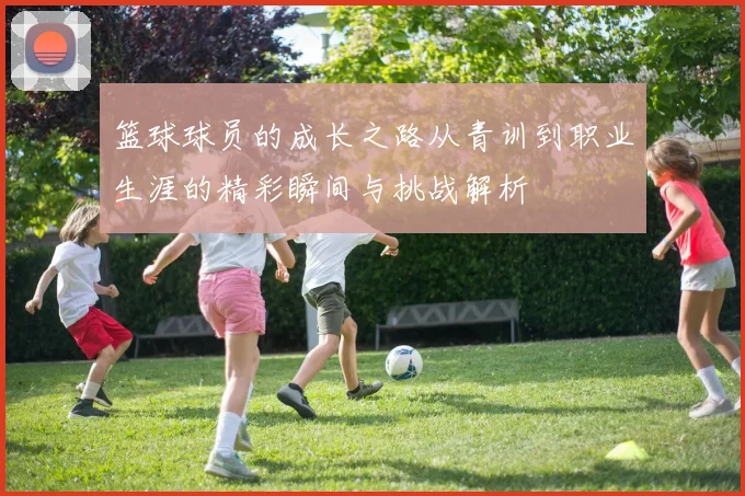 篮球球员的成长之路从青训到职业生涯的精彩瞬间与挑战解析