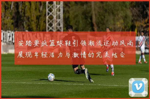 安踏要疯篮球鞋引领潮流运动风尚展现年轻活力与激情的完美结合