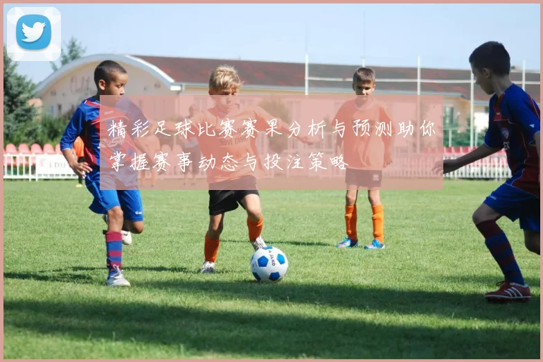 精彩足球比赛赛果分析与预测助你掌握赛事动态与投注策略